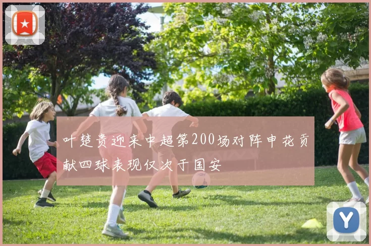 叶楚贵迎来中超第200场对阵申花贡献四球表现仅次于国安