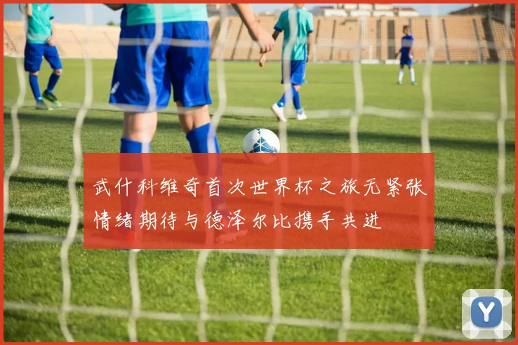 武什科维奇首次世界杯之旅无紧张情绪期待与德泽尔比携手共进