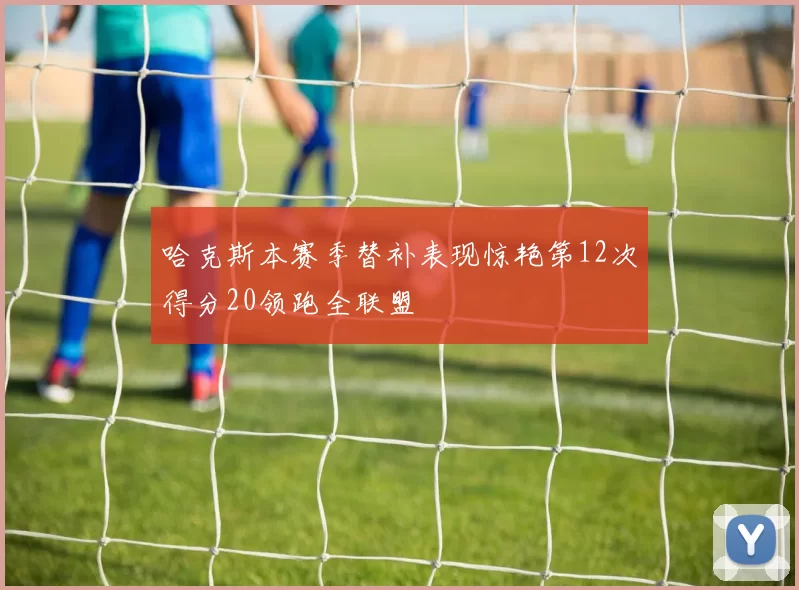哈克斯本赛季替补表现惊艳第12次得分20领跑全联盟