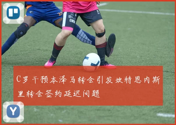 C罗干预本泽马转会引发坎特恩内斯里转会签约延迟问题
