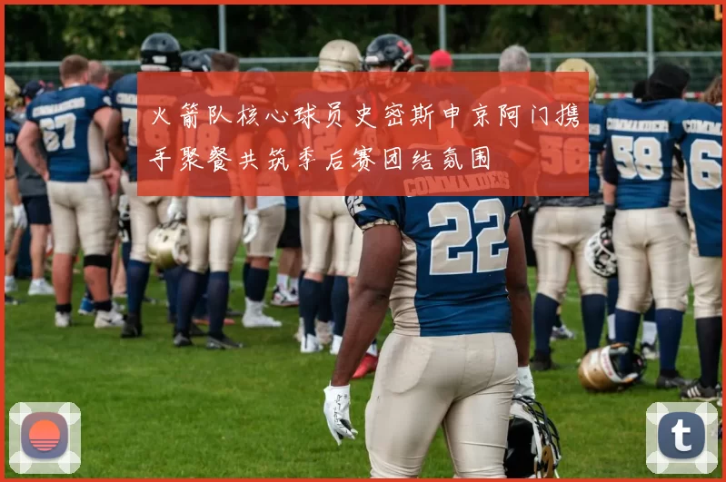 火箭队核心球员史密斯申京阿门携手聚餐共筑季后赛团结氛围