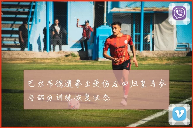 巴尔韦德遭拳击受伤后回归皇马参与部分训练恢复状态