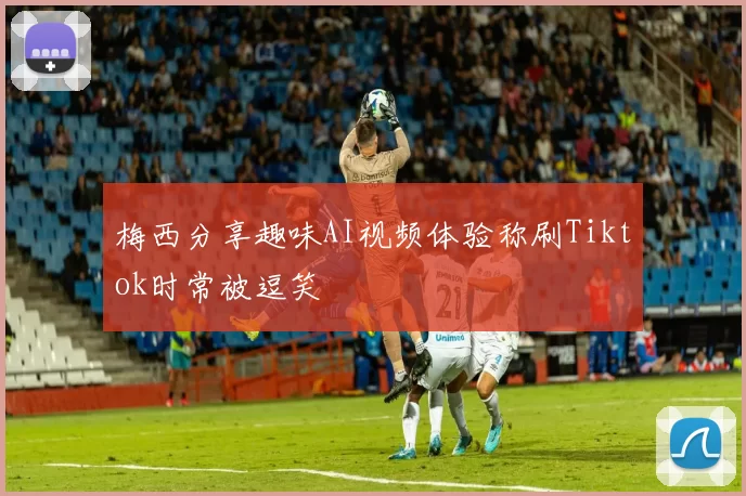 梅西分享趣味AI视频体验称刷Tiktok时常被逗笑