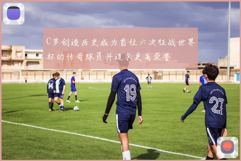 C罗创造历史成为首位六次征战世界杯的传奇球员并追求更高荣誉