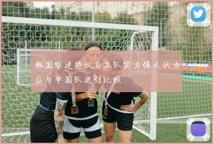 韩国球迷热议日本队实力强大认为应与中国队进行比较