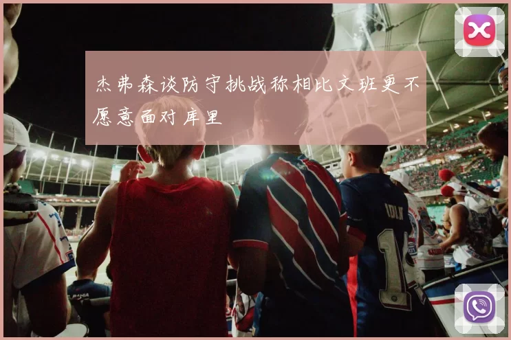 杰弗森谈防守挑战称相比文班更不愿意面对库里