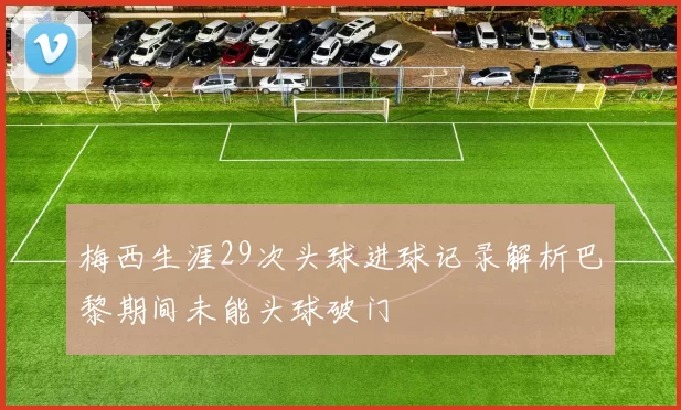 梅西生涯29次头球进球记录解析巴黎期间未能头球破门