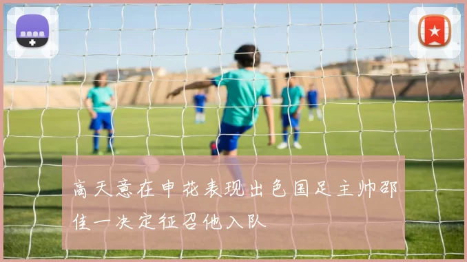 高天意在申花表现出色国足主帅邵佳一决定征召他入队