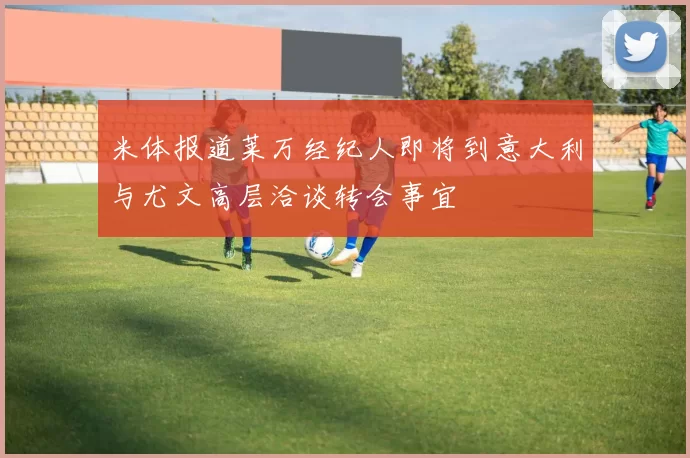 米体报道莱万经纪人即将到意大利与尤文高层洽谈转会事宜