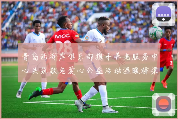 青岛西海岸俱乐部携手养老服务中心共筑敬老爱心公益活动温暖桥梁