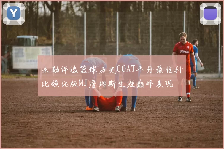 米勒评选篮球历史GOAT乔丹最佳科比强化版MJ詹姆斯生涯巅峰表现