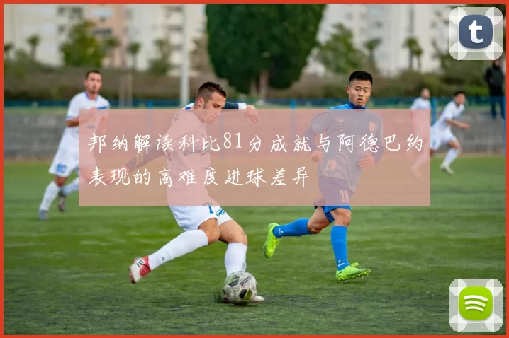 邦纳解读科比81分成就与阿德巴约表现的高难度进球差异