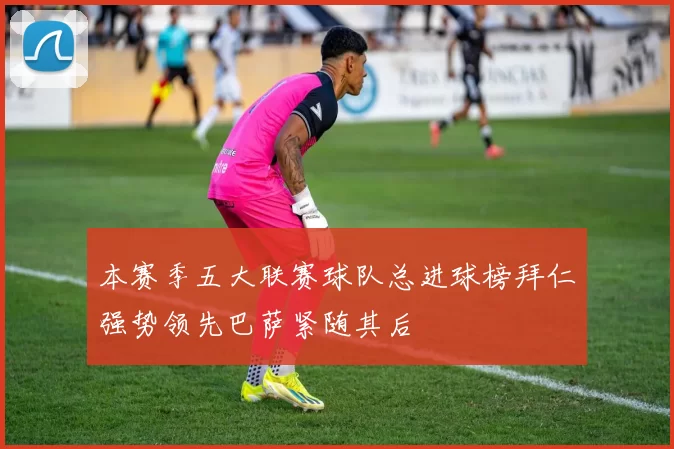 本赛季五大联赛球队总进球榜拜仁强势领先巴萨紧随其后
