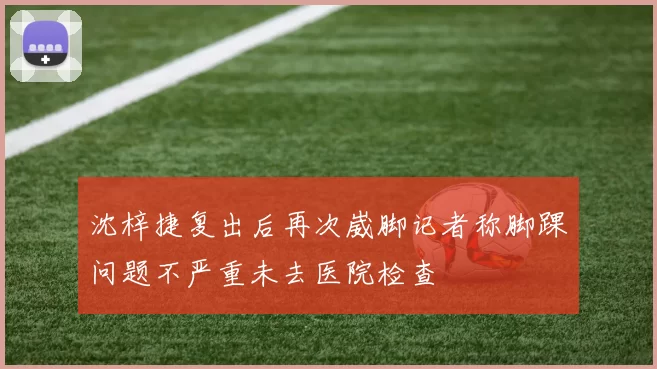 沈梓捷复出后再次崴脚记者称脚踝问题不严重未去医院检查
