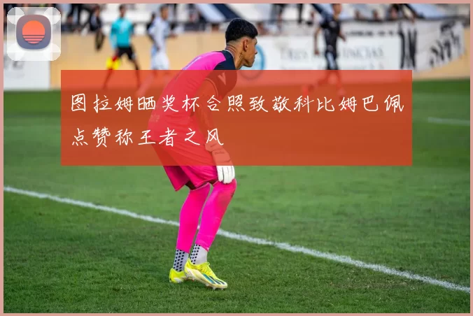 图拉姆晒奖杯合照致敬科比姆巴佩点赞称王者之风