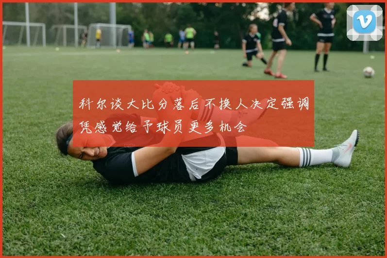 科尔谈大比分落后不换人决定强调凭感觉给予球员更多机会