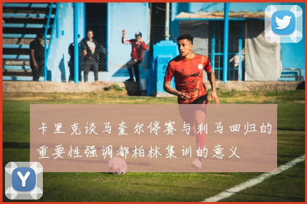 卡里克谈马奎尔停赛与利马回归的重要性强调都柏林集训的意义