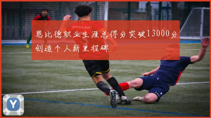 恩比德职业生涯总得分突破13000分创造个人新里程碑