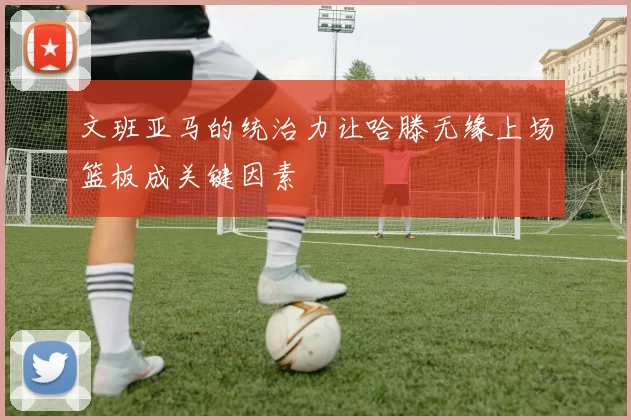 文班亚马的统治力让哈滕无缘上场篮板成关键因素