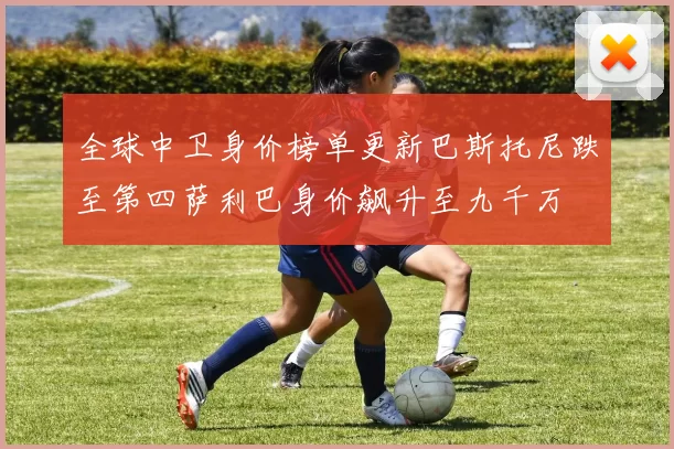 全球中卫身价榜单更新巴斯托尼跌至第四萨利巴身价飙升至九千万