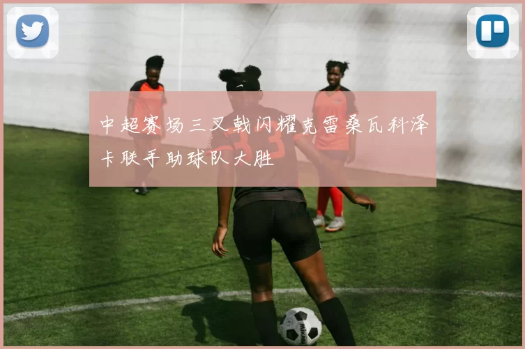 中超赛场三叉戟闪耀克雷桑瓦科泽卡联手助球队大胜