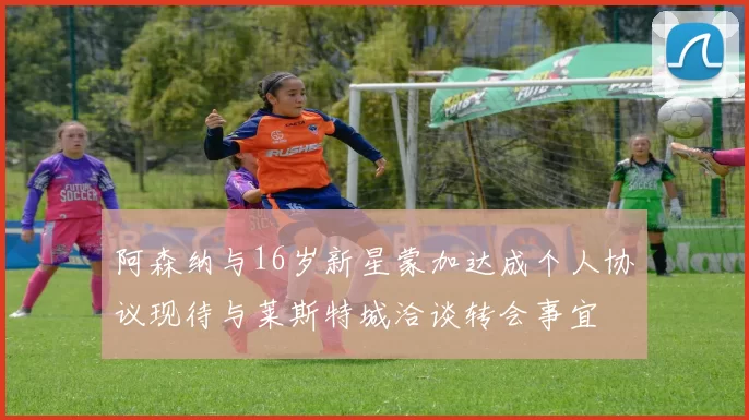 阿森纳与16岁新星蒙加达成个人协议现待与莱斯特城洽谈转会事宜