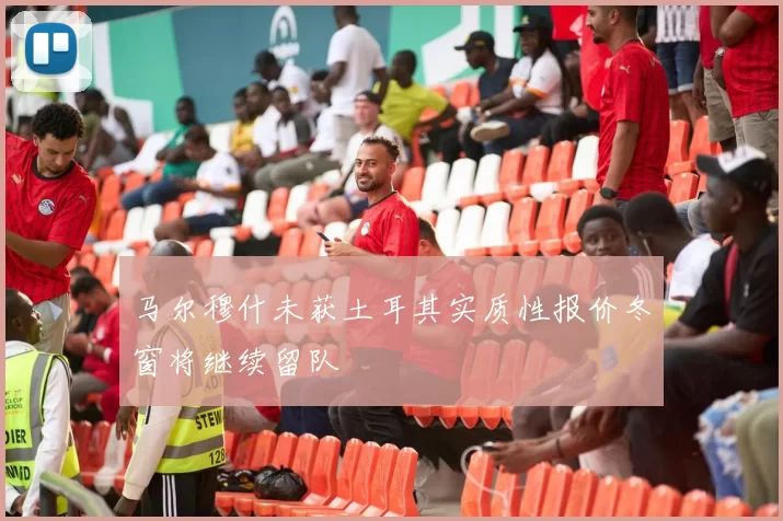 马尔穆什未获土耳其实质性报价冬窗将继续留队