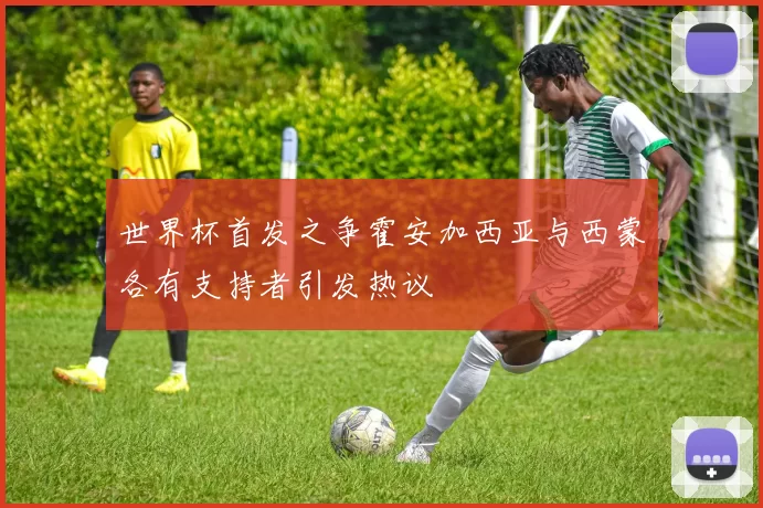 世界杯首发之争霍安加西亚与西蒙各有支持者引发热议