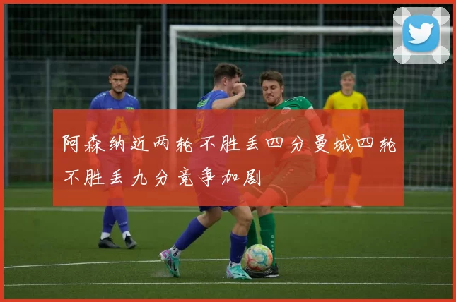 阿森纳近两轮不胜丢四分曼城四轮不胜丢九分竞争加剧