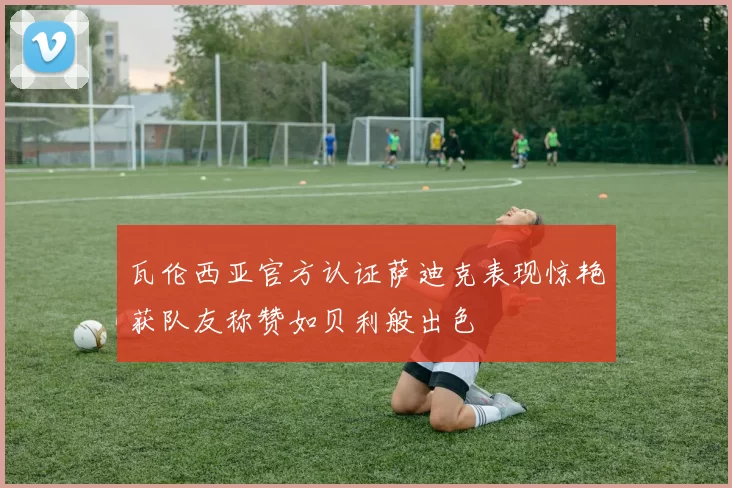 瓦伦西亚官方认证萨迪克表现惊艳获队友称赞如贝利般出色