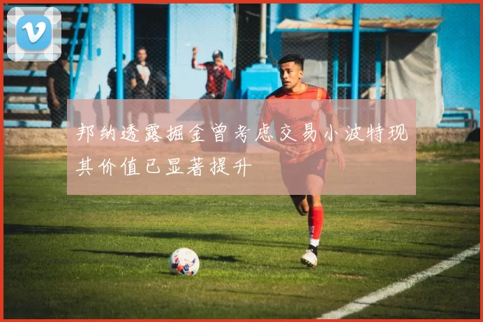 邦纳透露掘金曾考虑交易小波特现其价值已显著提升